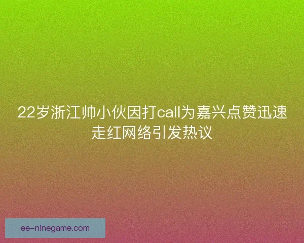 22岁浙江帅小伙因打call为嘉兴点赞迅速走红网络引发热议