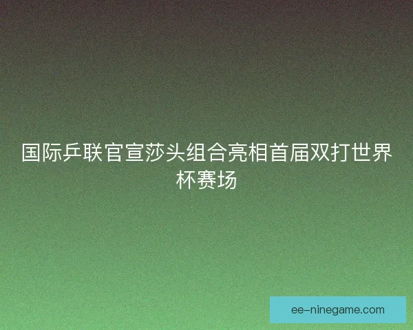 国际乒联官宣莎头组合亮相首届双打世界杯赛场