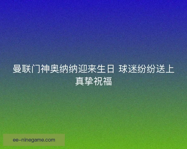 曼联门神奥纳纳迎来生日 球迷纷纷送上真挚祝福