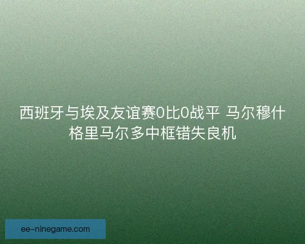 西班牙与埃及友谊赛0比0战平 马尔穆什格里马尔多中框错失良机