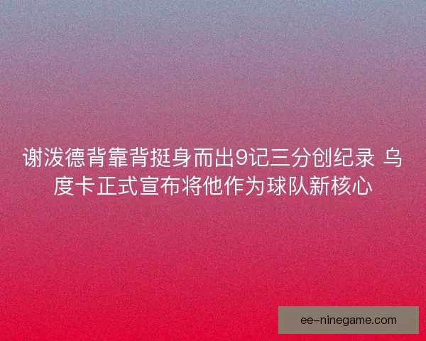 谢泼德背靠背挺身而出9记三分创纪录 乌度卡正式宣布将他作为球队新核心
