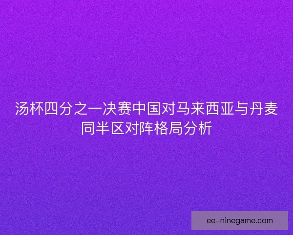 汤杯四分之一决赛中国对马来西亚与丹麦同半区对阵格局分析