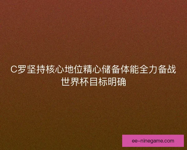 C罗坚持核心地位精心储备体能全力备战世界杯目标明确