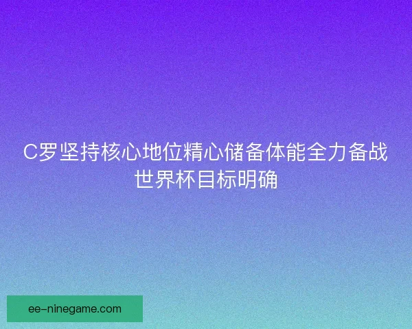 C罗坚持核心地位精心储备体能全力备战世界杯目标明确