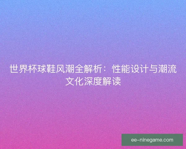 世界杯球鞋风潮全解析：性能设计与潮流文化深度解读