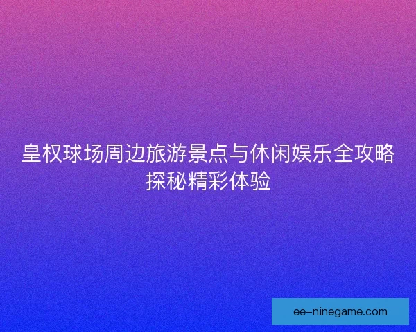 皇权球场周边旅游景点与休闲娱乐全攻略探秘精彩体验