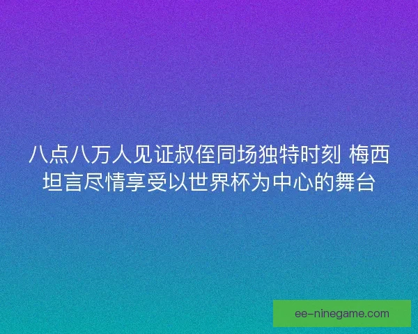 八点八万人见证叔侄同场独特时刻 梅西坦言尽情享受以世界杯为中心的舞台