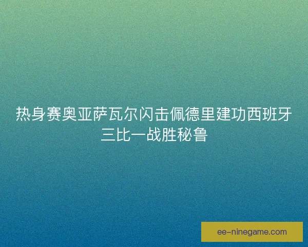 热身赛奥亚萨瓦尔闪击佩德里建功西班牙三比一战胜秘鲁 热身赛奥亚萨瓦尔闪击佩德里建功西班牙三比一战胜秘鲁