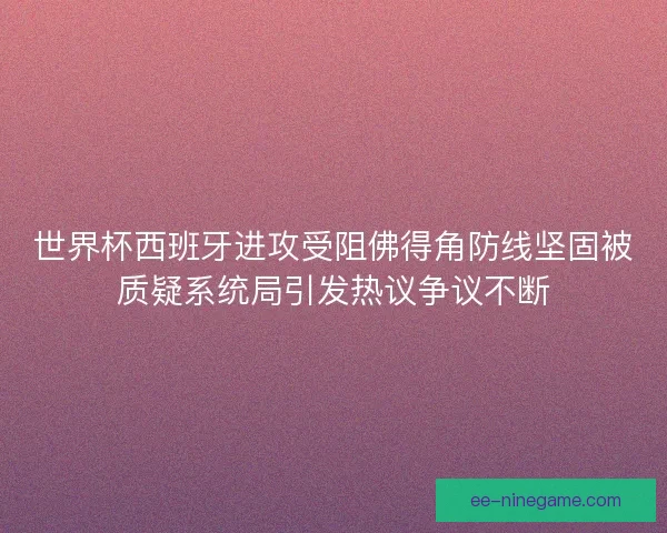 世界杯西班牙进攻受阻佛得角防线坚固被质疑系统局引发热议争议不断