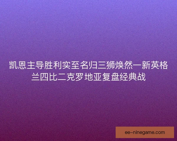凯恩主导胜利实至名归三狮焕然一新英格兰四比二克罗地亚复盘经典战 凯恩主导胜利实至名归三狮焕然一新英格兰四比二克罗地亚复盘经典战